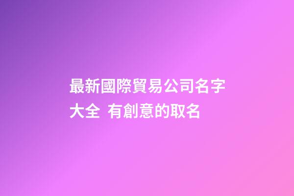 最新國際貿易公司名字大全  有創意的取名